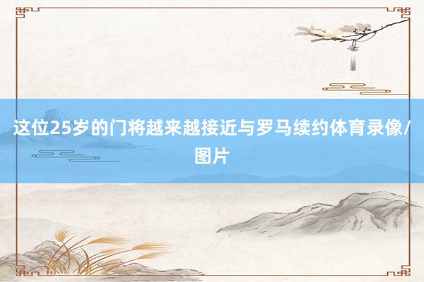 这位25岁的门将越来越接近与罗马续约体育录像/图片