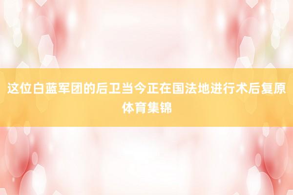 这位白蓝军团的后卫当今正在国法地进行术后复原体育集锦