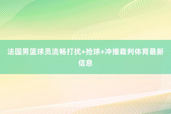 法国男篮球员流畅打扰+抢球+冲撞裁判体育最新信息