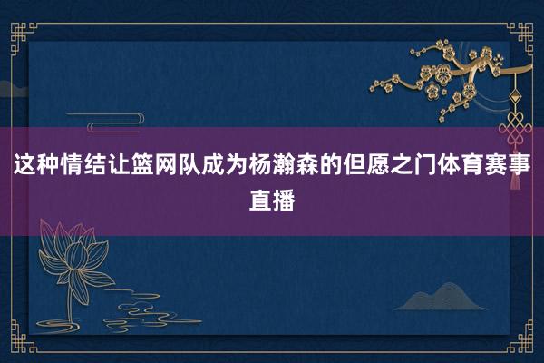 这种情结让篮网队成为杨瀚森的但愿之门体育赛事直播