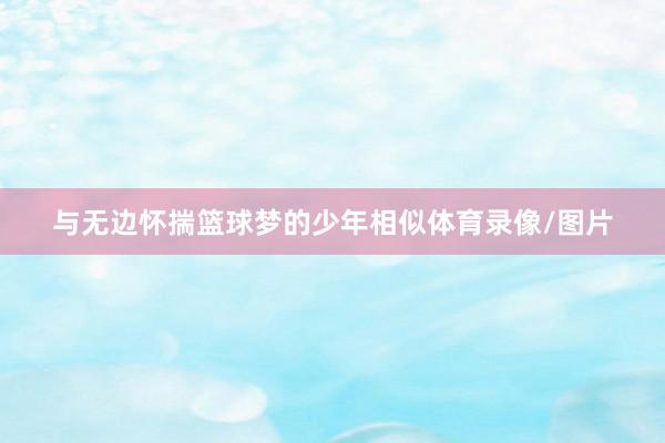 与无边怀揣篮球梦的少年相似体育录像/图片