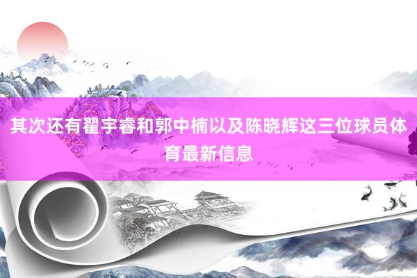其次还有翟宇睿和郭中楠以及陈晓辉这三位球员体育最新信息
