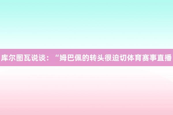 库尔图瓦说谈：“姆巴佩的转头很迫切体育赛事直播