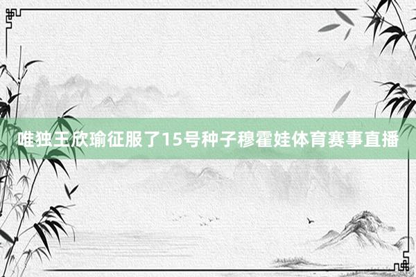 唯独王欣瑜征服了15号种子穆霍娃体育赛事直播