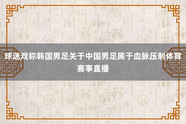 球迷戏称韩国男足关于中国男足属于血脉压制体育赛事直播