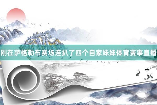 刚在萨格勒布赛场连扒了四个自家妹妹体育赛事直播