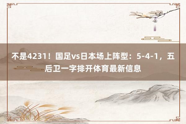 不是4231！国足vs日本场上阵型：5-4-1，五后卫一字排开体育最新信息