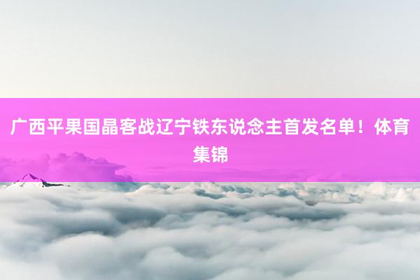 广西平果国晶客战辽宁铁东说念主首发名单！体育集锦
