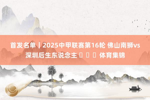 首发名单｜2025中甲联赛第16轮 佛山南狮vs深圳后生东说念主 ​​​体育集锦
