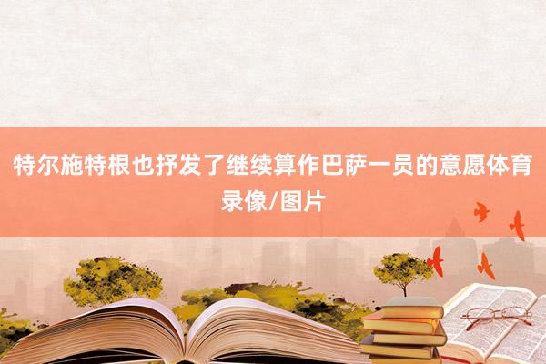 特尔施特根也抒发了继续算作巴萨一员的意愿体育录像/图片