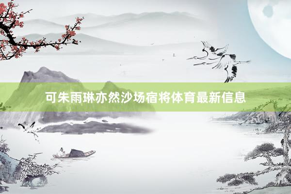 可朱雨琳亦然沙场宿将体育最新信息