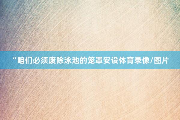 “咱们必须废除泳池的笼罩安设体育录像/图片