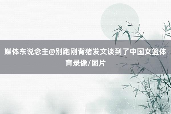 媒体东说念主@别跑刚背猪发文谈到了中国女篮体育录像/图片