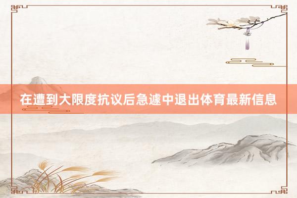 在遭到大限度抗议后急遽中退出体育最新信息