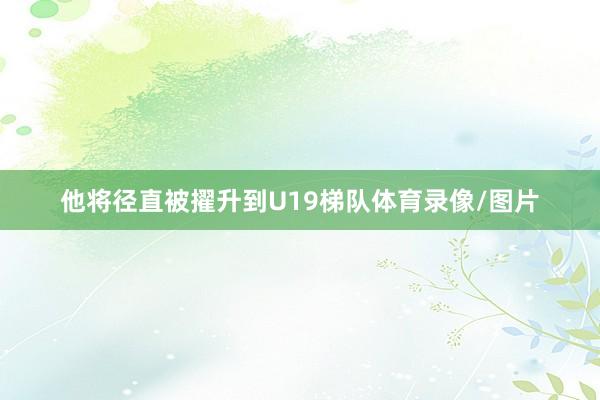 他将径直被擢升到U19梯队体育录像/图片