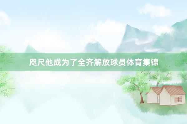 咫尺他成为了全齐解放球员体育集锦