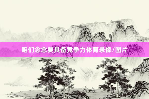咱们念念要具备竞争力体育录像/图片