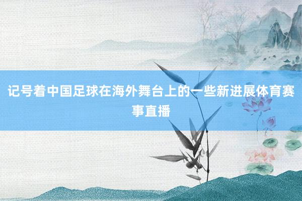 记号着中国足球在海外舞台上的一些新进展体育赛事直播