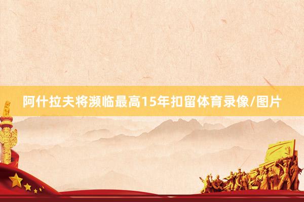 阿什拉夫将濒临最高15年扣留体育录像/图片