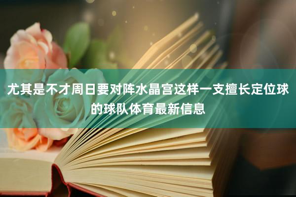 尤其是不才周日要对阵水晶宫这样一支擅长定位球的球队体育最新信息