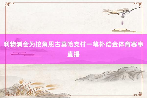 利物浦会为挖角恩古莫哈支付一笔补偿金体育赛事直播