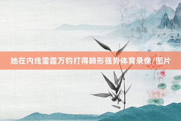 她在内线雷霆万钧打得畸形强势体育录像/图片