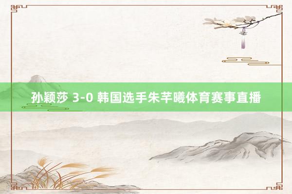 孙颖莎 3-0 韩国选手朱芊曦体育赛事直播