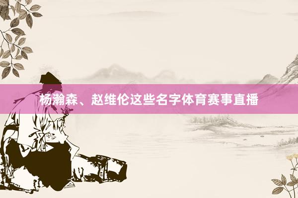 杨瀚森、赵维伦这些名字体育赛事直播
