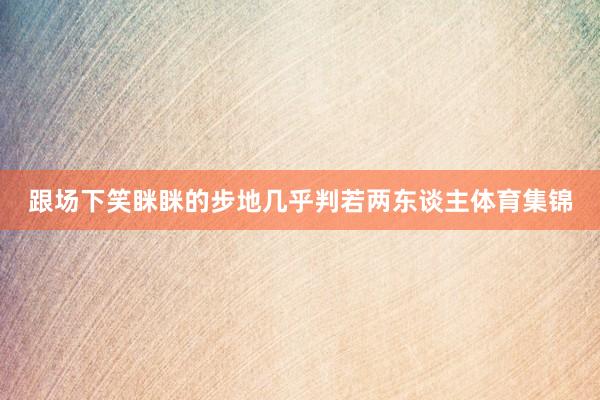 跟场下笑眯眯的步地几乎判若两东谈主体育集锦