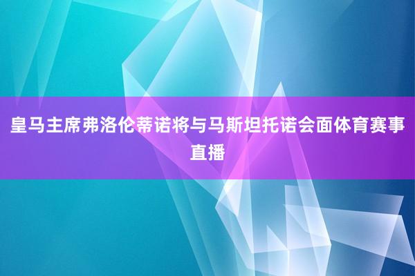 皇马主席弗洛伦蒂诺将与马斯坦托诺会面体育赛事直播