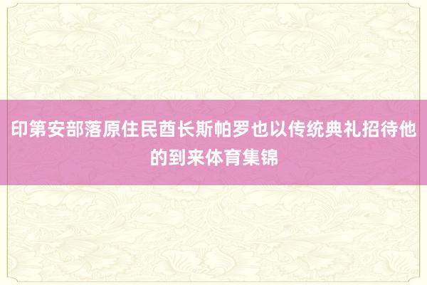 印第安部落原住民酋长斯帕罗也以传统典礼招待他的到来体育集锦