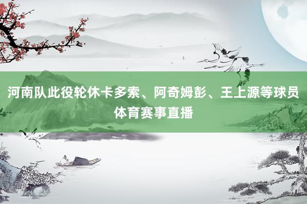 河南队此役轮休卡多索、阿奇姆彭、王上源等球员体育赛事直播