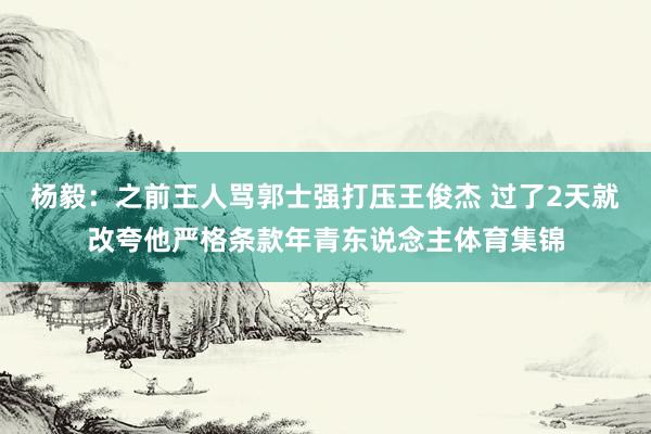 杨毅：之前王人骂郭士强打压王俊杰 过了2天就改夸他严格条款年青东说念主体育集锦