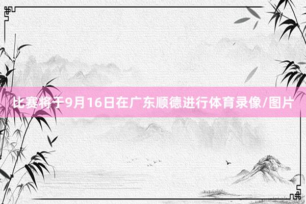 比赛将于9月16日在广东顺德进行体育录像/图片