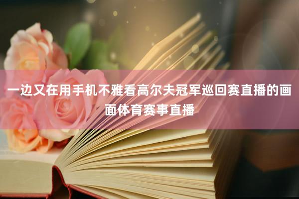 一边又在用手机不雅看高尔夫冠军巡回赛直播的画面体育赛事直播