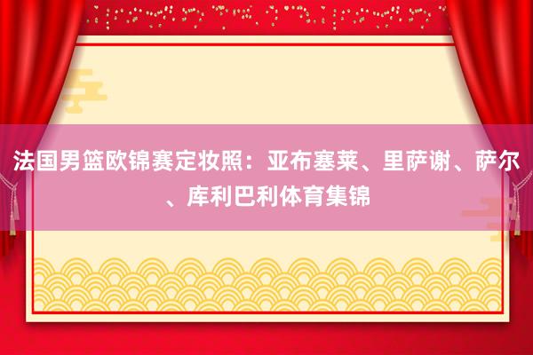 法国男篮欧锦赛定妆照：亚布塞莱、里萨谢、萨尔、库利巴利体育集