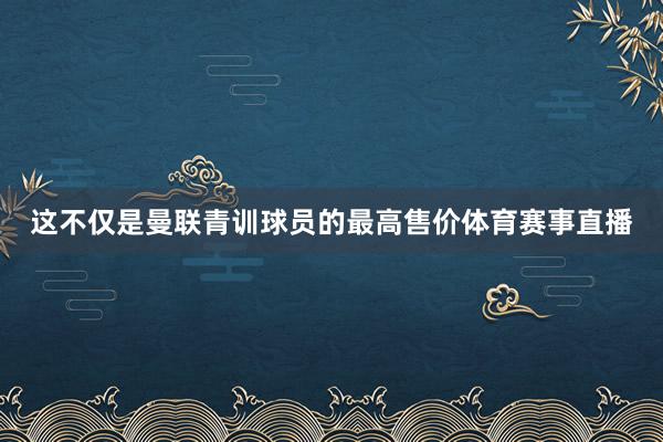 这不仅是曼联青训球员的最高售价体育赛事直播
