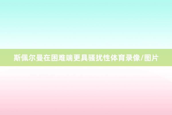 斯佩尔曼在困难端更具骚扰性体育录像/图片