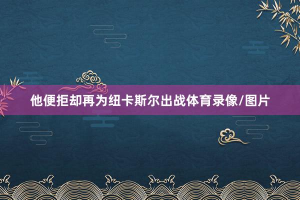 他便拒却再为纽卡斯尔出战体育录像/图片