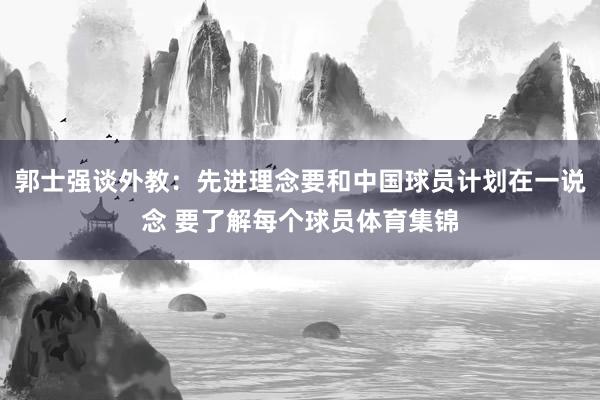 郭士强谈外教：先进理念要和中国球员计划在一说念 要了解每个球员体育集锦