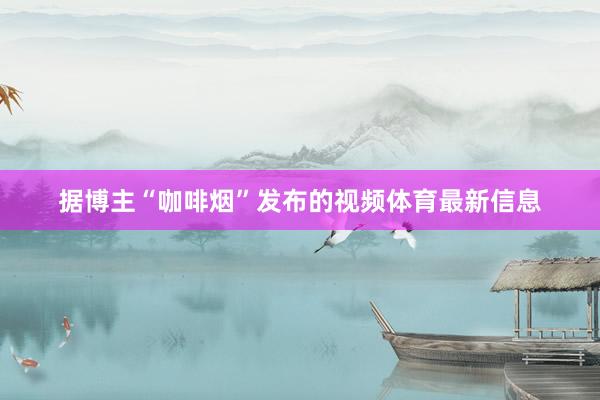 据博主“咖啡烟”发布的视频体育最新信息