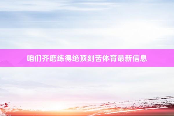 咱们齐磨练得绝顶刻苦体育最新信息