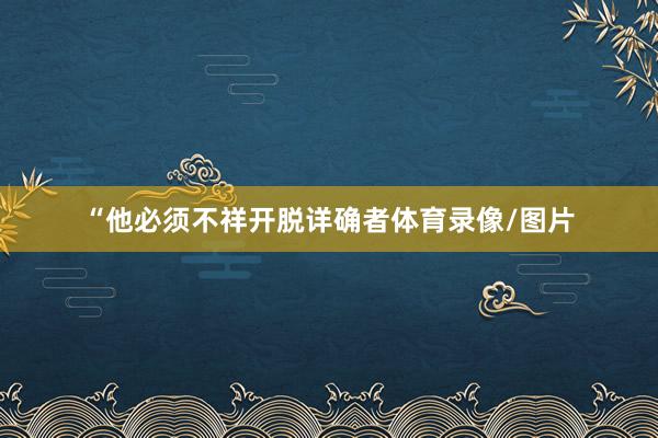“他必须不祥开脱详确者体育录像/图片