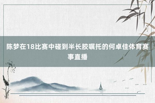 陈梦在18比赛中碰到半长胶嘱托的何卓佳体育赛事直播