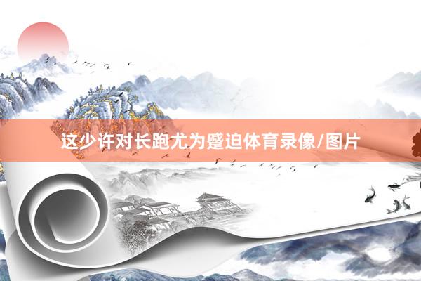 这少许对长跑尤为蹙迫体育录像/图片