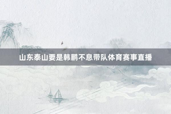 山东泰山要是韩鹏不息带队体育赛事直播