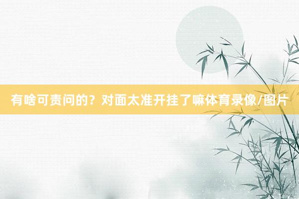有啥可责问的？对面太准开挂了嘛体育录像/图片
