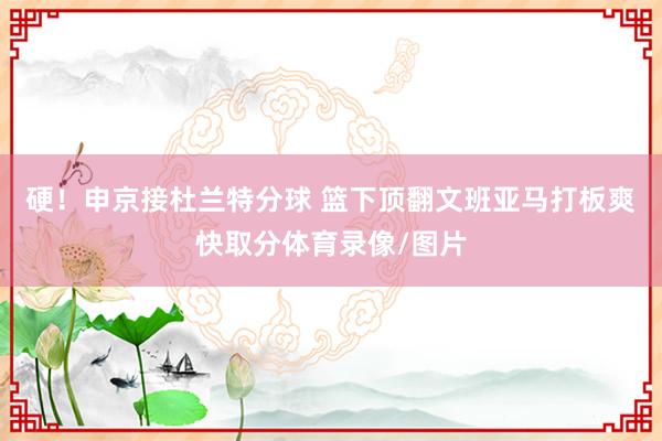 硬！申京接杜兰特分球 篮下顶翻文班亚马打板爽快取分体育录像/