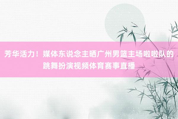 芳华活力！媒体东说念主晒广州男篮主场啦啦队的跳舞扮演视频体育赛事直播