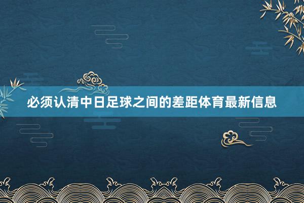必须认清中日足球之间的差距体育最新信息